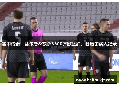 德甲传奇：蒂尔曼&宽萨3500万欧签约，创历史买人纪录