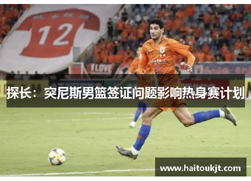 探长：突尼斯男篮签证问题影响热身赛计划