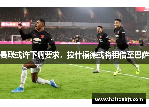 曼联或许下调要求，拉什福德或将租借至巴萨