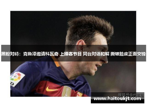 黑粉对峙：克鲁泽邀请科瓦奇 上播客节目 同台对话和解 撕破脸皮正面交锋